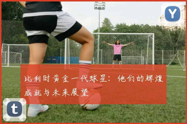 比利时黄金一代球星：他们的辉煌成就与未来展望