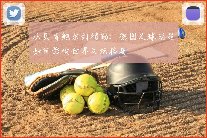 从贝肯鲍尔到穆勒：德国足球明星如何影响世界足坛格局