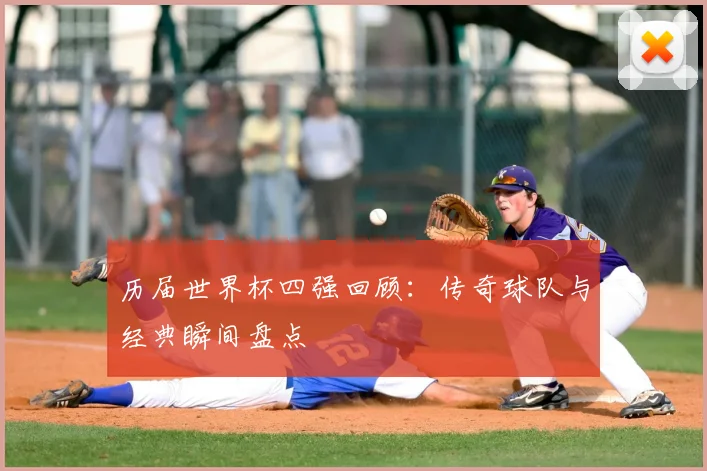 历届世界杯四强回顾：传奇球队与经典瞬间盘点