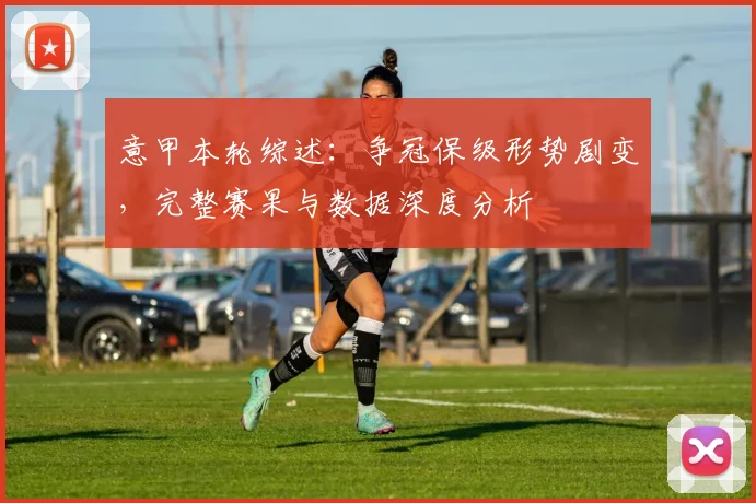 意甲本轮综述：争冠保级形势剧变，完整赛果与数据深度分析