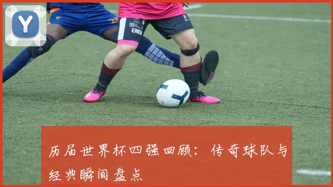 历届世界杯四强回顾：传奇球队与经典瞬间盘点